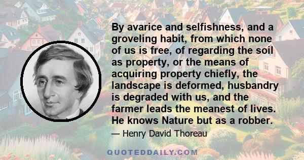 By avarice and selfishness, and a groveling habit, from which none of us is free, of regarding the soil as property, or the means of acquiring property chiefly, the landscape is deformed, husbandry is degraded with us,