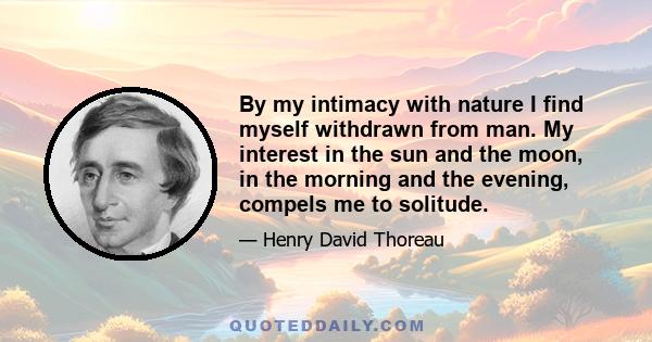 By my intimacy with nature I find myself withdrawn from man. My interest in the sun and the moon, in the morning and the evening, compels me to solitude.