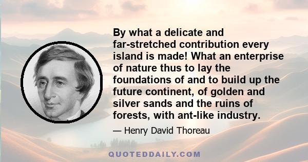 By what a delicate and far-stretched contribution every island is made! What an enterprise of nature thus to lay the foundations of and to build up the future continent, of golden and silver sands and the ruins of