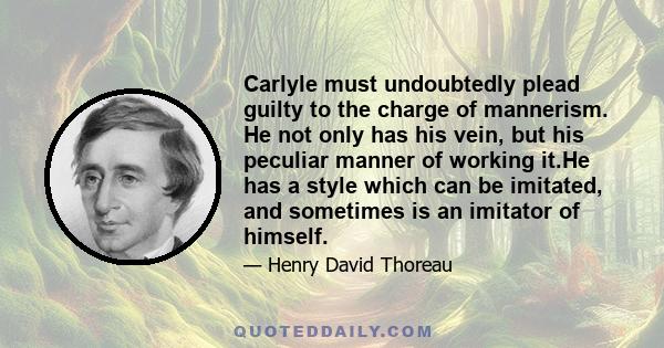 Carlyle must undoubtedly plead guilty to the charge of mannerism. He not only has his vein, but his peculiar manner of working it.He has a style which can be imitated, and sometimes is an imitator of himself.