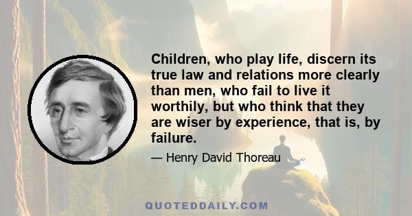 Children, who play life, discern its true law and relations more clearly than men, who fail to live it worthily, but who think that they are wiser by experience, that is, by failure.