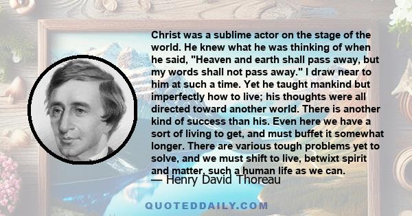 Christ was a sublime actor on the stage of the world. He knew what he was thinking of when he said, Heaven and earth shall pass away, but my words shall not pass away. I draw near to him at such a time. Yet he taught