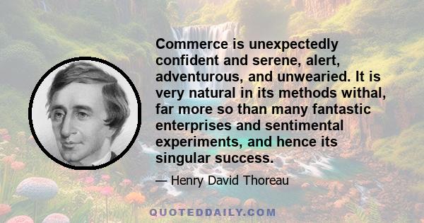 Commerce is unexpectedly confident and serene, alert, adventurous, and unwearied. It is very natural in its methods withal, far more so than many fantastic enterprises and sentimental experiments, and hence its singular 