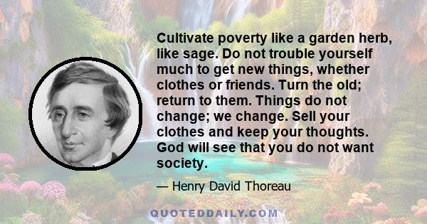 Cultivate poverty like a garden herb, like sage. Do not trouble yourself much to get new things, whether clothes or friends. Turn the old; return to them. Things do not change; we change. Sell your clothes and keep your 