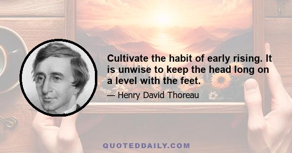 Cultivate the habit of early rising. It is unwise to keep the head long on a level with the feet.