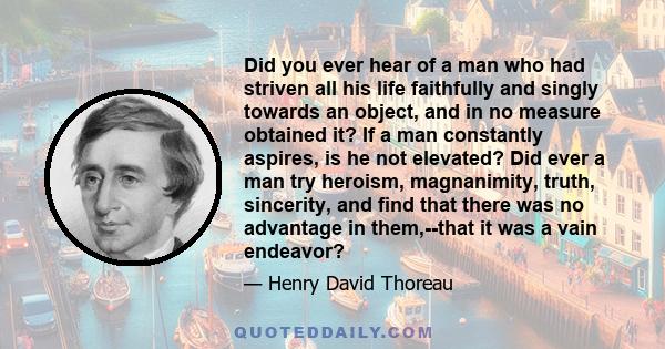 Did you ever hear of a man who had striven all his life faithfully and singly towards an object, and in no measure obtained it? If a man constantly aspires, is he not elevated? Did ever a man try heroism, magnanimity,