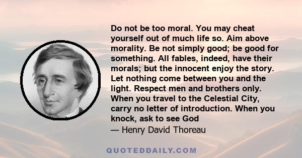 Do not be too moral. You may cheat yourself out of much life so. Aim above morality. Be not simply good; be good for something. All fables, indeed, have their morals; but the innocent enjoy the story. Let nothing come