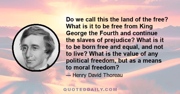 Do we call this the land of the free? What is it to be free from King George the Fourth and continue the slaves of prejudice? What is it to be born free and equal, and not to live? What is the value of any political