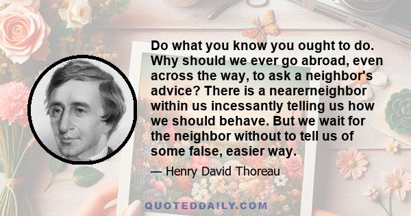 Do what you know you ought to do. Why should we ever go abroad, even across the way, to ask a neighbor's advice? There is a nearerneighbor within us incessantly telling us how we should behave. But we wait for the