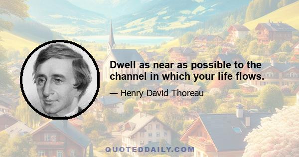 Dwell as near as possible to the channel in which your life flows.