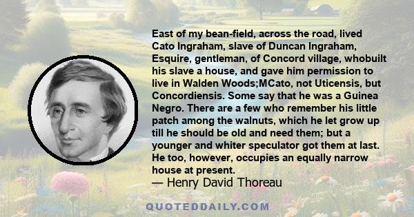 East of my bean-field, across the road, lived Cato Ingraham, slave of Duncan Ingraham, Esquire, gentleman, of Concord village, whobuilt his slave a house, and gave him permission to live in Walden Woods;MCato, not