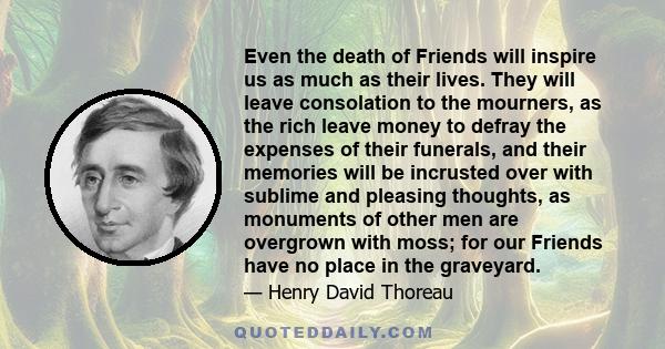 Even the death of Friends will inspire us as much as their lives. They will leave consolation to the mourners, as the rich leave money to defray the expenses of their funerals, and their memories will be incrusted over