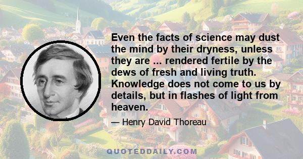 Even the facts of science may dust the mind by their dryness, unless they are ... rendered fertile by the dews of fresh and living truth. Knowledge does not come to us by details, but in flashes of light from heaven.