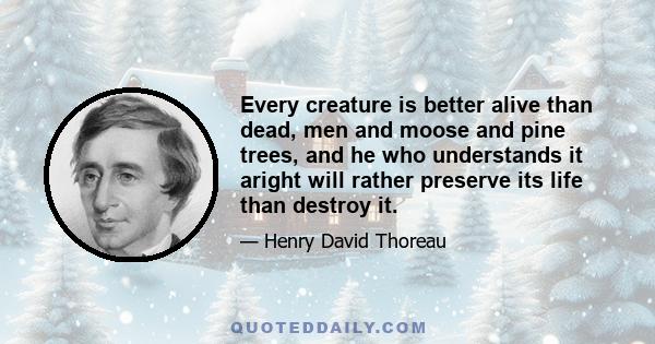 Every creature is better alive than dead, men and moose and pine trees, and he who understands it aright will rather preserve its life than destroy it.