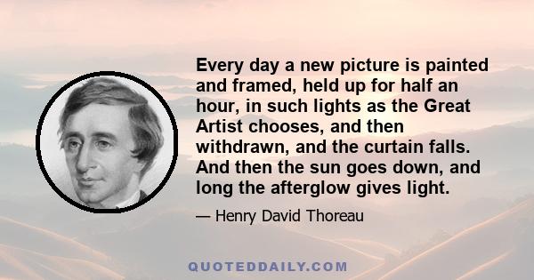 Every day a new picture is painted and framed, held up for half an hour, in such lights as the Great Artist chooses, and then withdrawn, and the curtain falls. And then the sun goes down, and long the afterglow gives