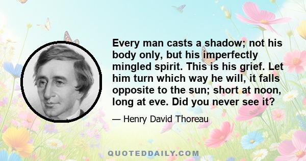 Every man casts a shadow; not his body only, but his imperfectly mingled spirit. This is his grief. Let him turn which way he will, it falls opposite to the sun; short at noon, long at eve. Did you never see it?