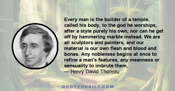 Every man is the builder of a temple, called his body, to the god he worships, after a style purely his own, nor can he get off by hammering marble instead. We are all sculptors and painters, and our material is our own 