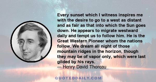 Every sunset which I witness inspires me with the desire to go to a west as distant and as fair as that into which the Sun goes down. He appears to migrate westward daily and tempt us to follow him. He is the Great