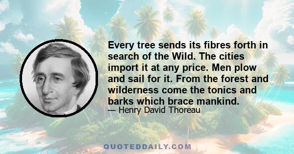 Every tree sends its fibres forth in search of the Wild. The cities import it at any price. Men plow and sail for it. From the forest and wilderness come the tonics and barks which brace mankind.