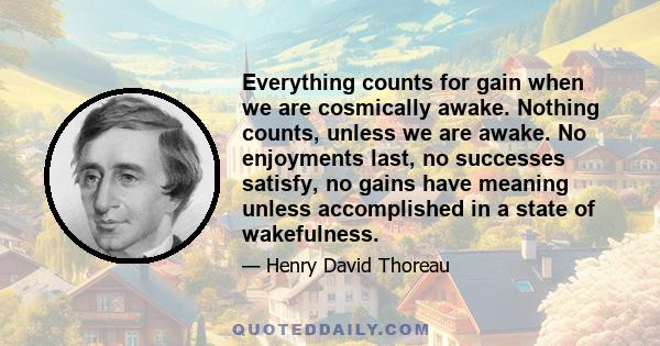 Everything counts for gain when we are cosmically awake. Nothing counts, unless we are awake. No enjoyments last, no successes satisfy, no gains have meaning unless accomplished in a state of wakefulness.