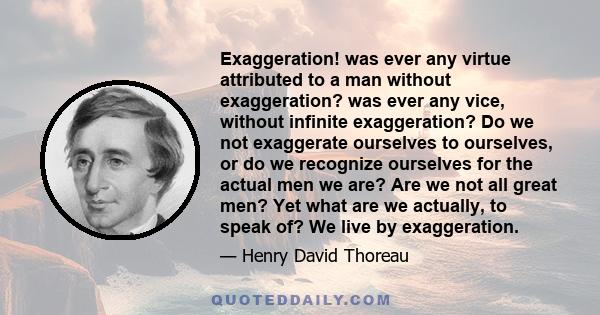 Exaggeration! was ever any virtue attributed to a man without exaggeration? was ever any vice, without infinite exaggeration? Do we not exaggerate ourselves to ourselves, or do we recognize ourselves for the actual men