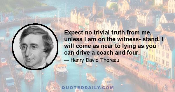 Expect no trivial truth from me, unless I am on the witness- stand. I will come as near to lying as you can drive a coach and four.