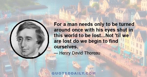 For a man needs only to be turned around once with his eyes shut in this world to be lost...Not 'til we are lost do we begin to find ourselves.