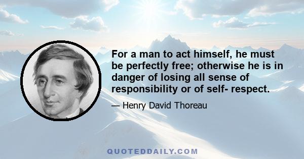 For a man to act himself, he must be perfectly free; otherwise he is in danger of losing all sense of responsibility or of self- respect.