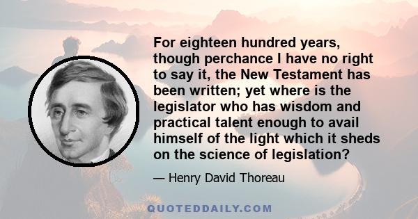 For eighteen hundred years, though perchance I have no right to say it, the New Testament has been written; yet where is the legislator who has wisdom and practical talent enough to avail himself of the light which it