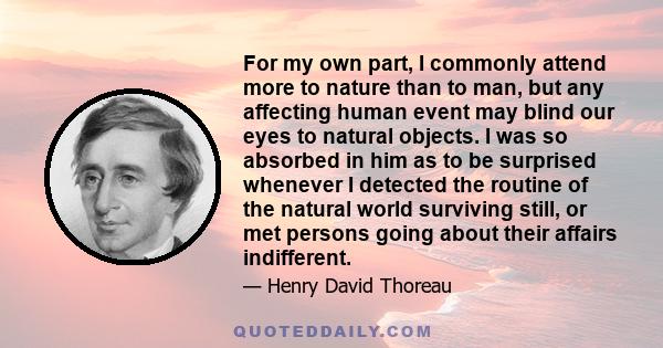 For my own part, I commonly attend more to nature than to man, but any affecting human event may blind our eyes to natural objects. I was so absorbed in him as to be surprised whenever I detected the routine of the