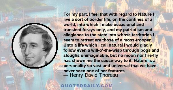 For my part, I feel that with regard to Nature I live a sort of border life, on the confines of a world, into which I make occasional and transient forays only, and my patriotism and allegiance to the state into whose