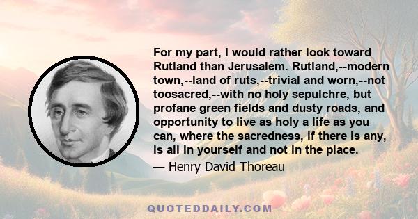 For my part, I would rather look toward Rutland than Jerusalem. Rutland,--modern town,--land of ruts,--trivial and worn,--not toosacred,--with no holy sepulchre, but profane green fields and dusty roads, and opportunity 