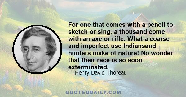 For one that comes with a pencil to sketch or sing, a thousand come with an axe or rifle. What a coarse and imperfect use Indiansand hunters make of nature! No wonder that their race is so soon exterminated.