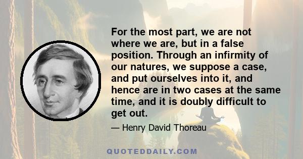 For the most part, we are not where we are, but in a false position. Through an infirmity of our natures, we suppose a case, and put ourselves into it, and hence are in two cases at the same time, and it is doubly