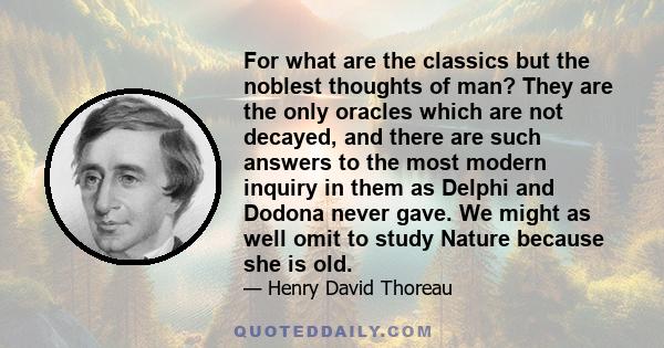 For what are the classics but the noblest thoughts of man? They are the only oracles which are not decayed, and there are such answers to the most modern inquiry in them as Delphi and Dodona never gave. We might as well 