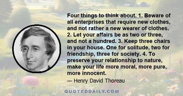 Four things to think about. 1. Beware of all enterprises that require new clothes, and not rather a new wearer of clothes. 2. Let your affairs be as two or three, and not a hundred. 3. Keep three chairs in your house.