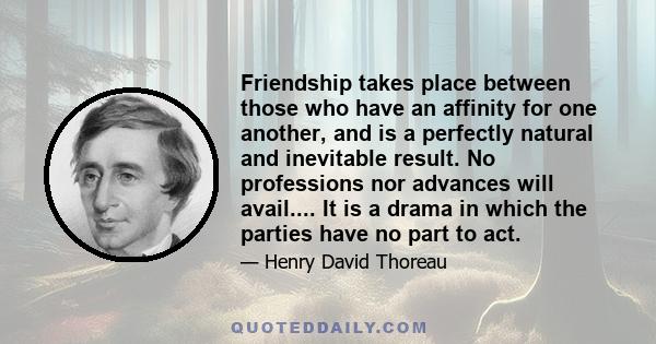 Friendship takes place between those who have an affinity for one another, and is a perfectly natural and inevitable result. No professions nor advances will avail.... It is a drama in which the parties have no part to