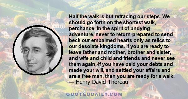 Half the walk is but retracing our steps. We should go forth on the shortest walk, perchance, in the spirit of undying adventure, never to return-prepared to send beck our embalmed hearts only as relics to our desolate