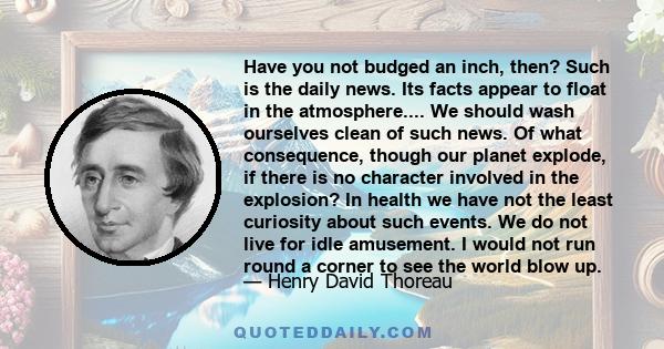 Have you not budged an inch, then? Such is the daily news. Its facts appear to float in the atmosphere.... We should wash ourselves clean of such news. Of what consequence, though our planet explode, if there is no