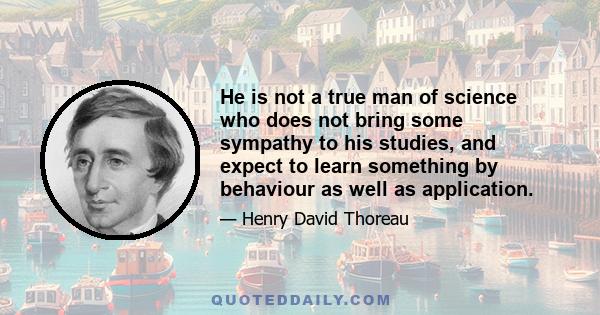 He is not a true man of science who does not bring some sympathy to his studies, and expect to learn something by behavior as well as by application. It is childish to rest in the discovery of mere coincidences, or of