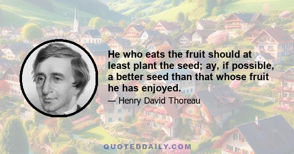 He who eats the fruit should at least plant the seed; ay, if possible, a better seed than that whose fruit he has enjoyed.