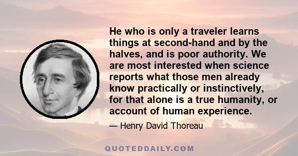 He who is only a traveler learns things at second-hand and by the halves, and is poor authority. We are most interested when science reports what those men already know practically or instinctively, for that alone is a