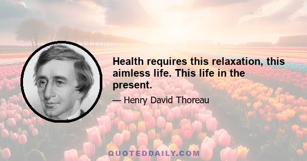 Health requires this relaxation, this aimless life. This life in the present.