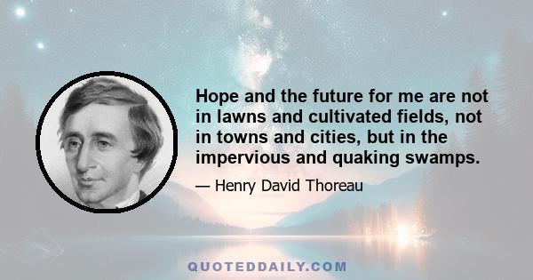 Hope and the future for me are not in lawns and cultivated fields, not in towns and cities, but in the impervious and quaking swamps.