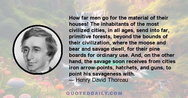 How far men go for the material of their houses! The inhabitants of the most civilized cities, in all ages, send into far, primitive forests, beyond the bounds of their civilization, where the moose and bear and savage