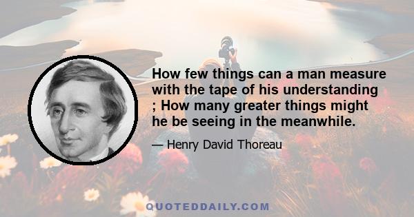 How few things can a man measure with the tape of his understanding ; How many greater things might he be seeing in the meanwhile.