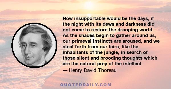 How insupportable would be the days, if the night with its dews and darkness did not come to restore the drooping world. As the shades begin to gather around us, our primeval instincts are aroused, and we steal forth