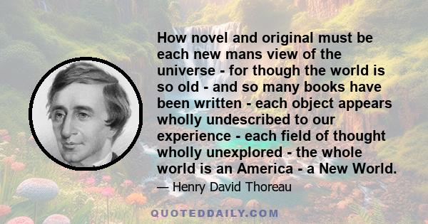 How novel and original must be each new mans view of the universe - for though the world is so old - and so many books have been written - each object appears wholly undescribed to our experience - each field of thought 