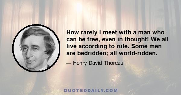 How rarely I meet with a man who can be free, even in thought! We all live according to rule. Some men are bedridden; all world-ridden.