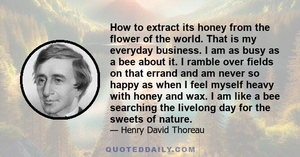 How to extract its honey from the flower of the world. That is my everyday business. I am as busy as a bee about it. I ramble over fields on that errand and am never so happy as when I feel myself heavy with honey and